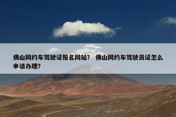 佛山网约车驾驶证报名网站？ 佛山网约车驾驶员证怎么申请办理？