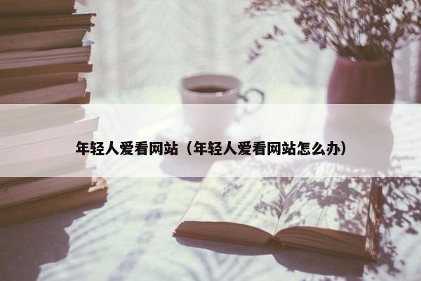 年轻人爱看网站（年轻人爱看网站怎么办）