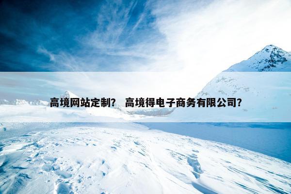 高境网站定制？ 高境得电子商务有限公司？