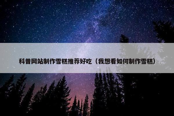 科普网站制作雪糕推荐好吃（我想看如何制作雪糕）