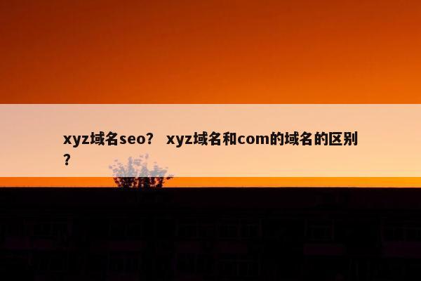 xyz域名seo？ xyz域名和com的域名的区别？