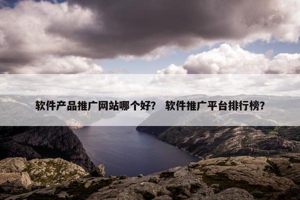软件产品推广网站哪个好？ 软件推广平台排行榜？