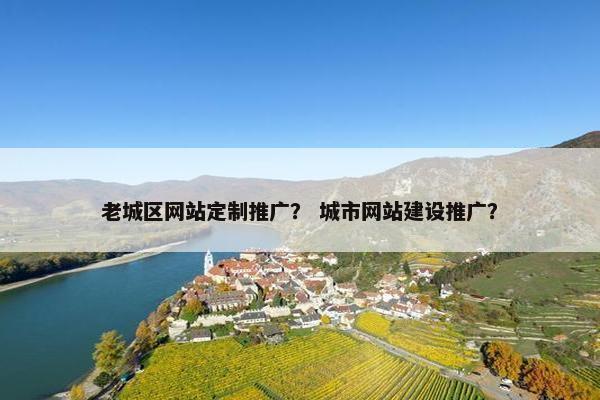 老城区网站定制推广？ 城市网站建设推广？