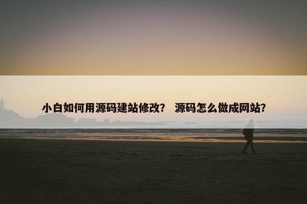 小白如何用源码建站修改？ 源码怎么做成网站？