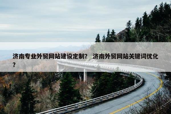 济南专业外贸网站建设定制？ 济南外贸网站关键词优化？