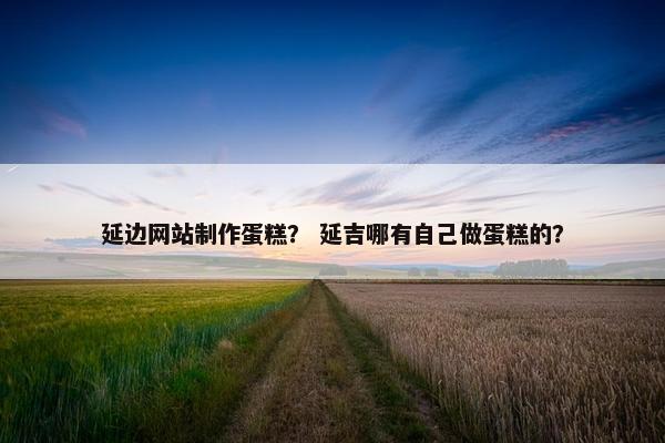 延边网站制作蛋糕？ 延吉哪有自己做蛋糕的？