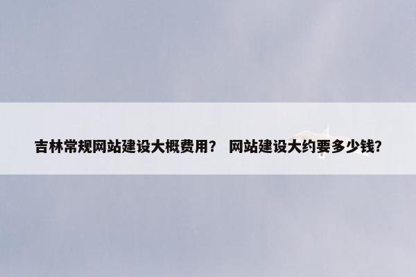 吉林常规网站建设大概费用？ 网站建设大约要多少钱？