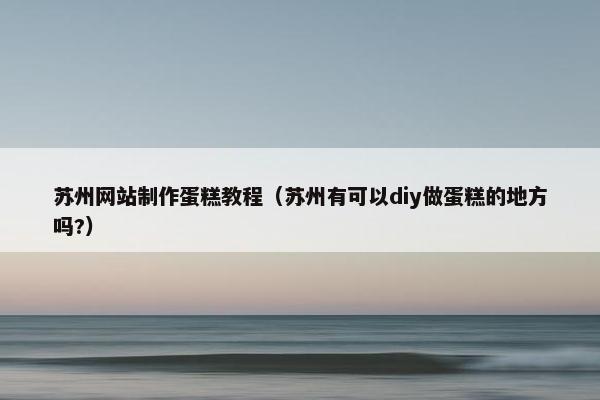 苏州网站制作蛋糕教程（苏州有可以diy做蛋糕的地方吗?）