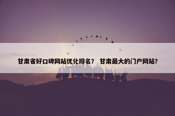 甘肃省好口碑网站优化排名？ 甘肃最大的门户网站？