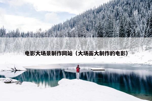 电影大场景制作网站（大场面大制作的电影）
