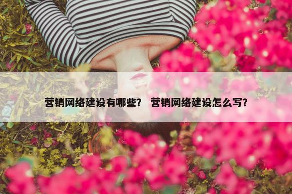 营销网络建设有哪些？ 营销网络建设怎么写？