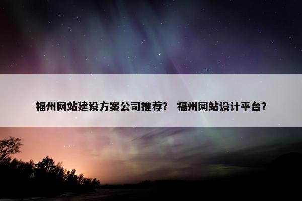 福州网站建设方案公司推荐？ 福州网站设计平台？