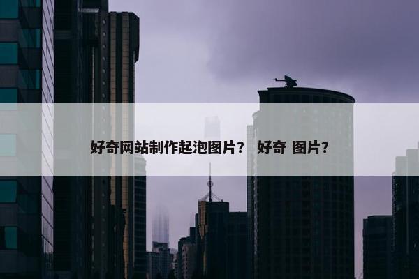 好奇网站制作起泡图片？ 好奇 图片？