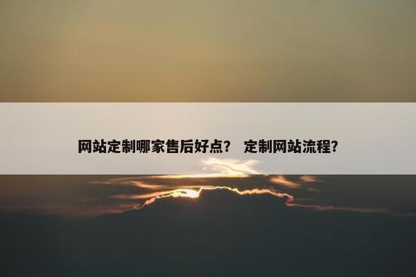 网站定制哪家售后好点？ 定制网站流程？