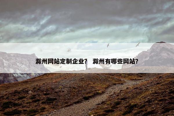 滁州网站定制企业？ 滁州有哪些网站？
