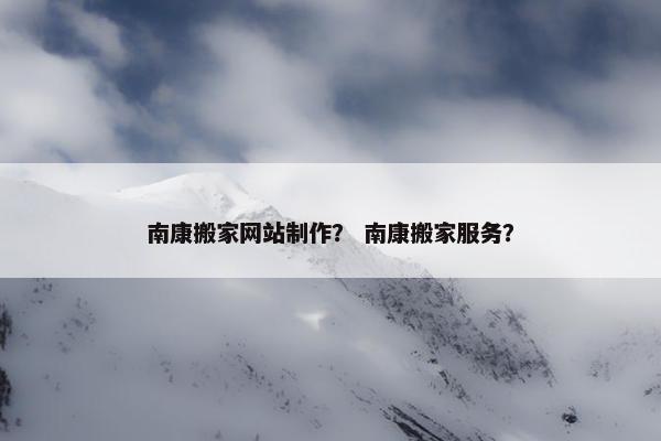 南康搬家网站制作？ 南康搬家服务？