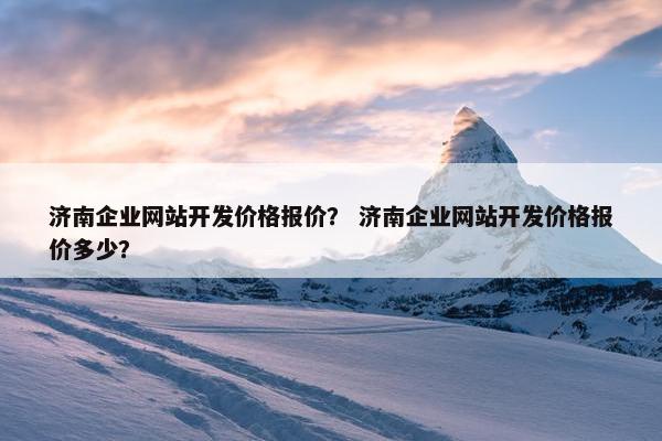 济南企业网站开发价格报价？ 济南企业网站开发价格报价多少？
