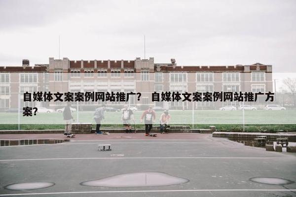 自媒体文案案例网站推广？ 自媒体文案案例网站推广方案？