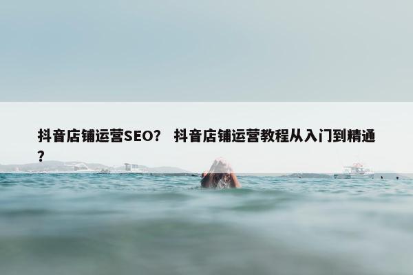 抖音店铺运营SEO？ 抖音店铺运营教程从入门到精通？
