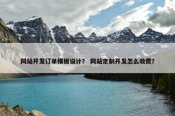 网站开发订单模板设计？ 网站定制开发怎么收费？