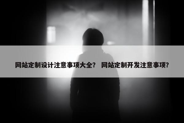 网站定制设计注意事项大全？ 网站定制开发注意事项？