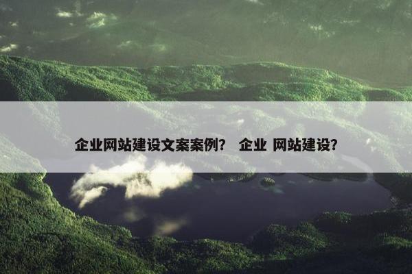 企业网站建设文案案例？ 企业 网站建设？