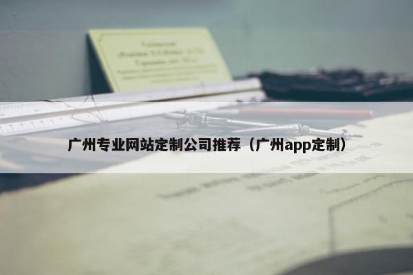 广州专业网站定制公司推荐（广州app定制）