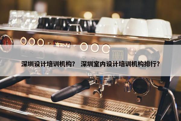 深圳设计培训机构？ 深圳室内设计培训机构排行？