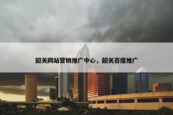 韶关网站营销推广中心，韶关百度推广