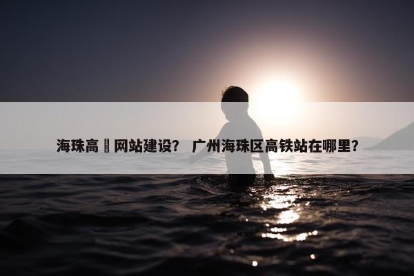 海珠高埗网站建设？ 广州海珠区高铁站在哪里？