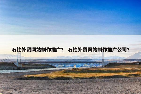 石柱外贸网站制作推广？ 石柱外贸网站制作推广公司？