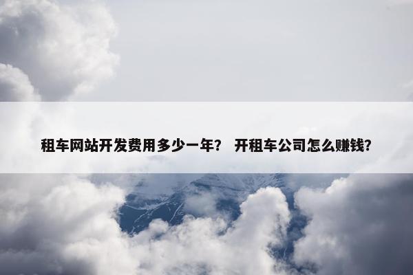租车网站开发费用多少一年？ 开租车公司怎么赚钱？