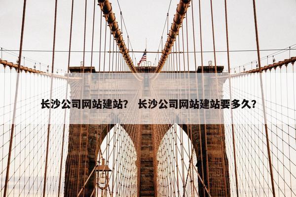 长沙公司网站建站？ 长沙公司网站建站要多久？