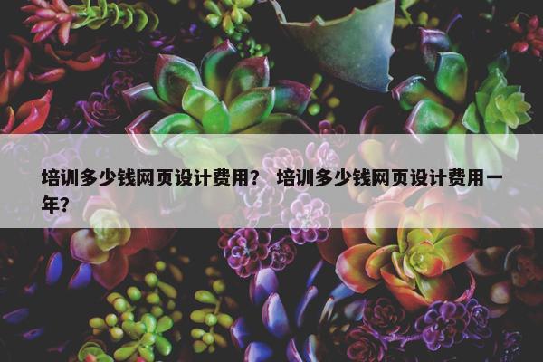 培训多少钱网页设计费用？ 培训多少钱网页设计费用一年？