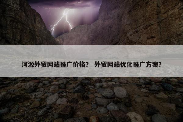 河源外贸网站推广价格？ 外贸网站优化推广方案？