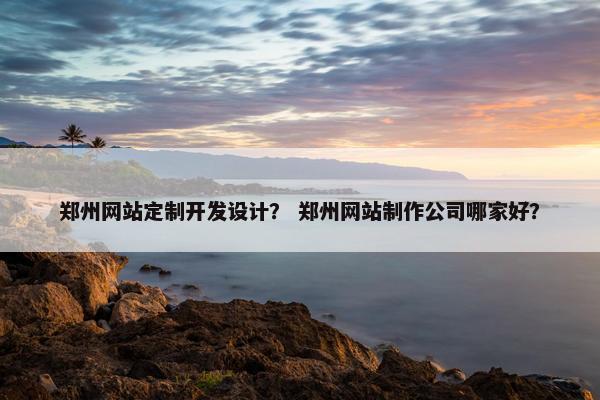 郑州网站定制开发设计？ 郑州网站制作公司哪家好？