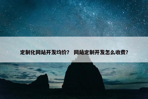 定制化网站开发均价？ 网站定制开发怎么收费？