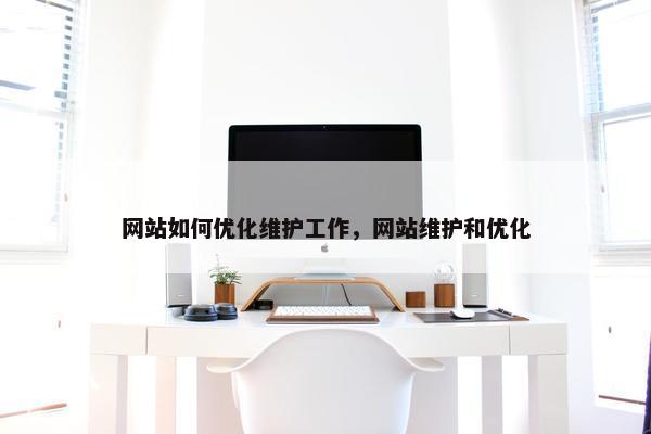 网站如何优化维护工作，网站维护和优化