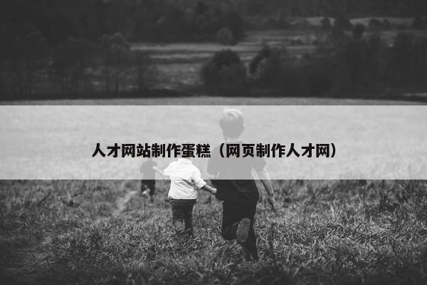人才网站制作蛋糕（网页制作人才网）