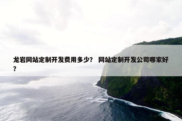 龙岩网站定制开发费用多少？ 网站定制开发公司哪家好？