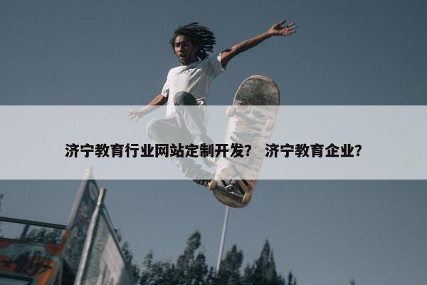 济宁教育行业网站定制开发？ 济宁教育企业？