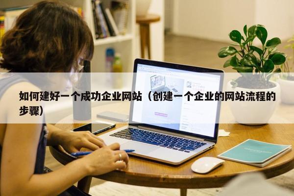 如何建好一个成功企业网站（创建一个企业的网站流程的步骤）
