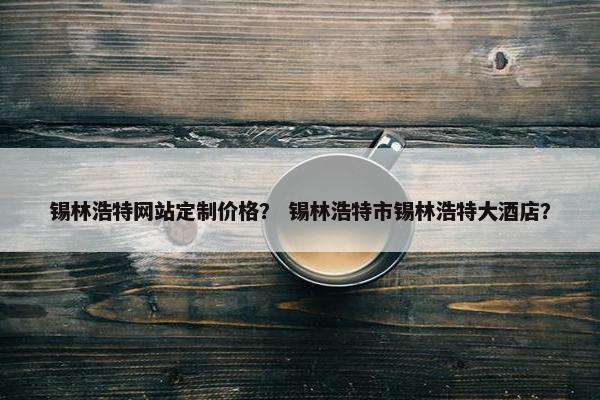 锡林浩特网站定制价格？ 锡林浩特市锡林浩特大酒店？