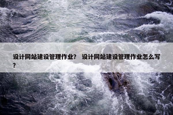 设计网站建设管理作业？ 设计网站建设管理作业怎么写？