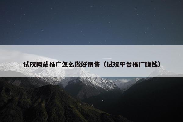 试玩网站推广怎么做好销售（试玩平台推广赚钱）