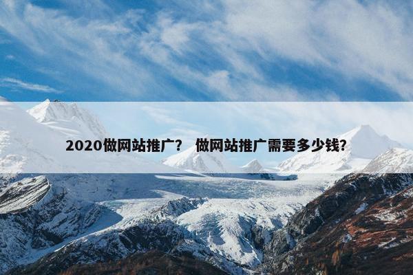 2020做网站推广？ 做网站推广需要多少钱？