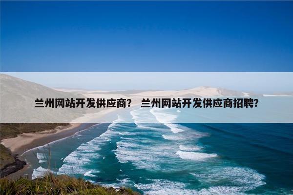 兰州网站开发供应商？ 兰州网站开发供应商招聘？