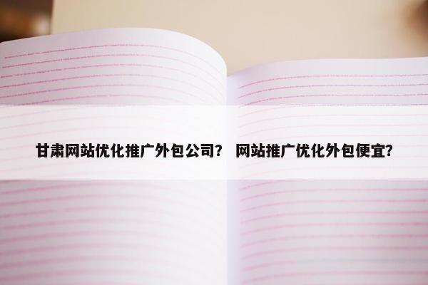 甘肃网站优化推广外包公司？ 网站推广优化外包便宜？